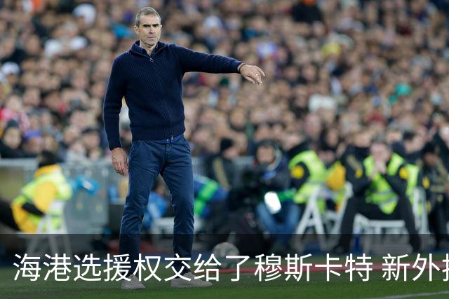 海港选援权交给了穆斯卡特 新外援偏向巴西帮